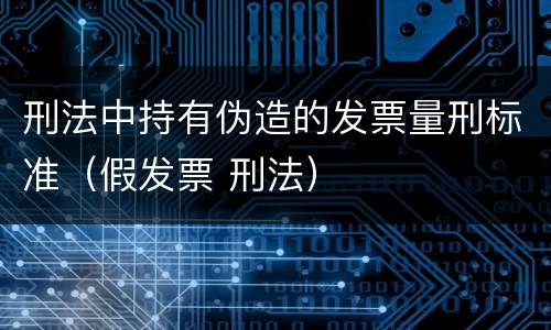 刑法中持有伪造的发票量刑标准（假发票 刑法）