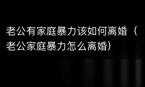 老公有家庭暴力该如何离婚（老公家庭暴力怎么离婚）