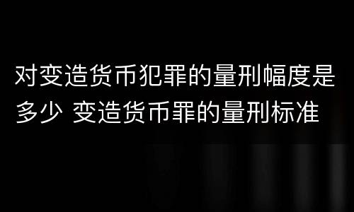 对变造货币犯罪的量刑幅度是多少 变造货币罪的量刑标准