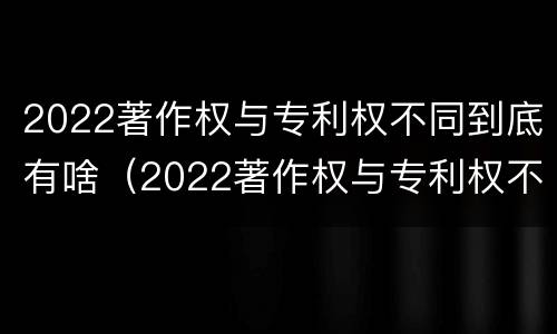 2022著作权与专利权不同到底有啥（2022著作权与专利权不同到底有啥影响）