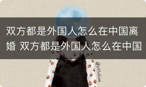 双方都是外国人怎么在中国离婚 双方都是外国人怎么在中国离婚呢