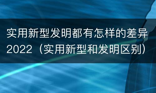 实用新型发明都有怎样的差异2022（实用新型和发明区别）