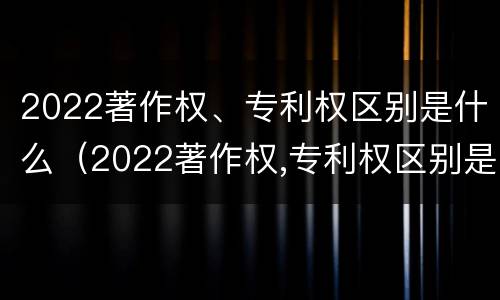 2022著作权、专利权区别是什么（2022著作权,专利权区别是什么呢）