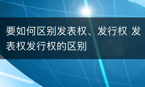 要如何区别发表权、发行权 发表权发行权的区别