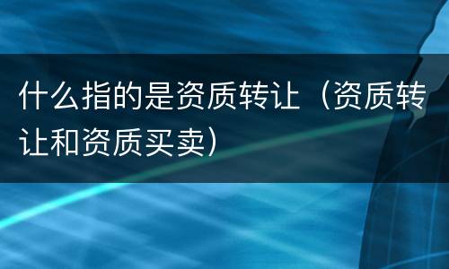 什么指的是资质转让（资质转让和资质买卖）