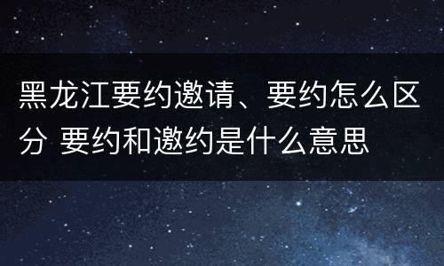 黑龙江要约邀请、要约怎么区分 要约和邀约是什么意思