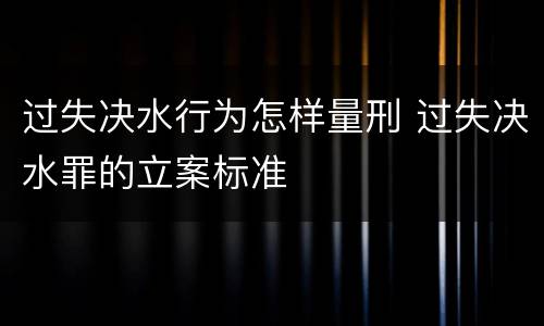 过失决水行为怎样量刑 过失决水罪的立案标准
