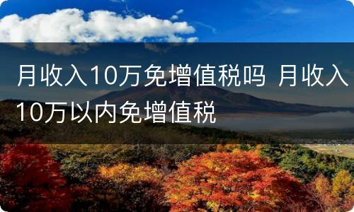 月收入10万免增值税吗 月收入10万以内免增值税
