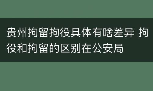贵州拘留拘役具体有啥差异 拘役和拘留的区别在公安局