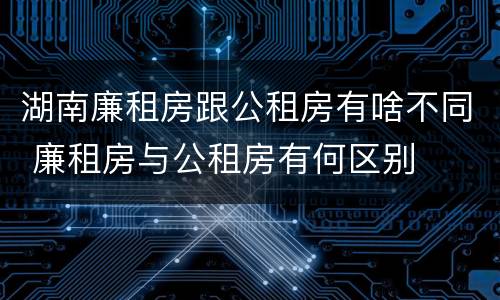 湖南廉租房跟公租房有啥不同 廉租房与公租房有何区别