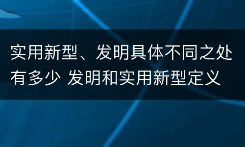 实用新型、发明具体不同之处有多少 发明和实用新型定义