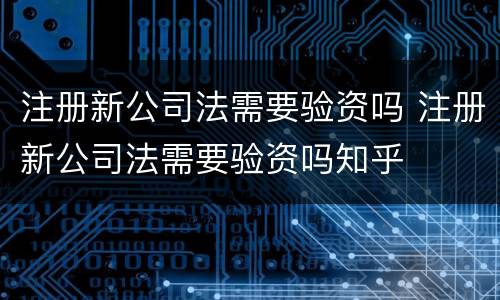 注册新公司法需要验资吗 注册新公司法需要验资吗知乎
