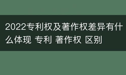 2022专利权及著作权差异有什么体现 专利 著作权 区别