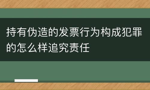 持有伪造的发票行为构成犯罪的怎么样追究责任