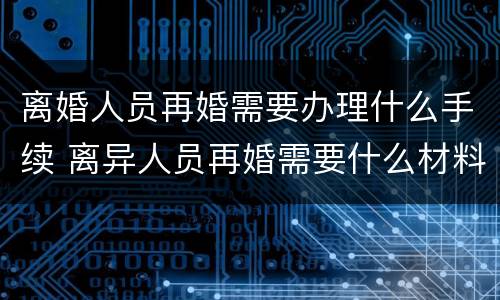 离婚人员再婚需要办理什么手续 离异人员再婚需要什么材料