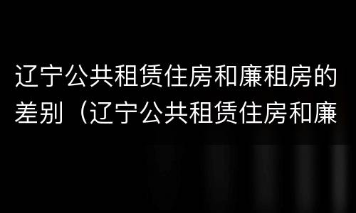 辽宁公共租赁住房和廉租房的差别（辽宁公共租赁住房和廉租房的差别在哪）