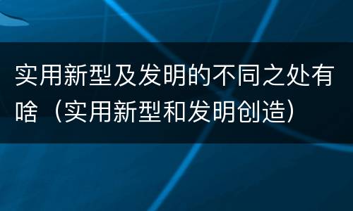 实用新型及发明的不同之处有啥（实用新型和发明创造）