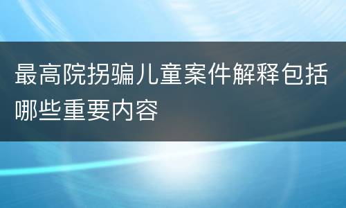 最高院拐骗儿童案件解释包括哪些重要内容