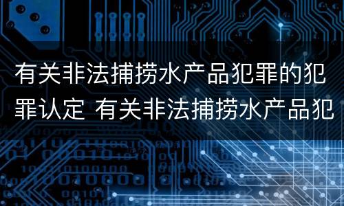 有关非法捕捞水产品犯罪的犯罪认定 有关非法捕捞水产品犯罪的犯罪认定标准