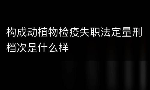 构成动植物检疫失职法定量刑档次是什么样