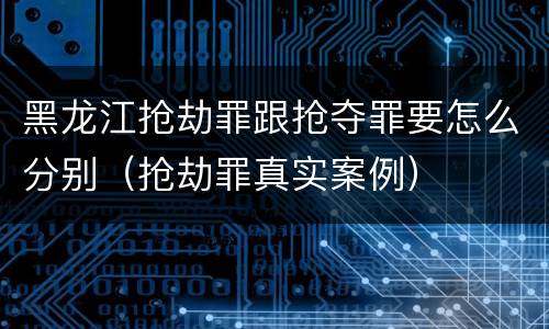 黑龙江抢劫罪跟抢夺罪要怎么分别（抢劫罪真实案例）