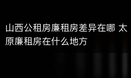 山西公租房廉租房差异在哪 太原廉租房在什么地方