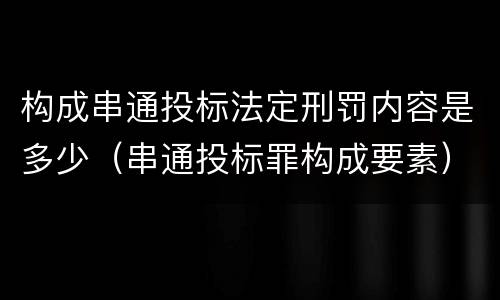 构成串通投标法定刑罚内容是多少（串通投标罪构成要素）