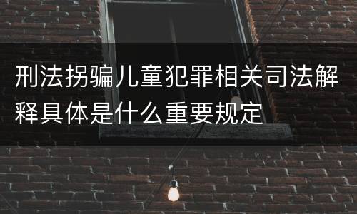 刑法拐骗儿童犯罪相关司法解释具体是什么重要规定