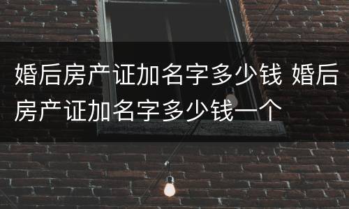 婚后房产证加名字多少钱 婚后房产证加名字多少钱一个