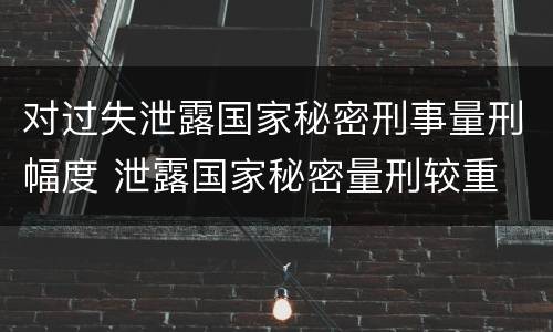 对过失泄露国家秘密刑事量刑幅度 泄露国家秘密量刑较重