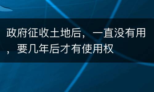 政府征收土地后，一直没有用，要几年后才有使用权