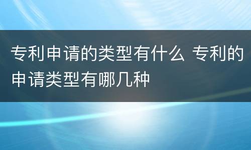 专利申请的类型有什么 专利的申请类型有哪几种