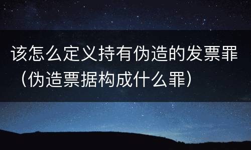 该怎么定义持有伪造的发票罪（伪造票据构成什么罪）