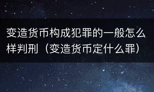 变造货币构成犯罪的一般怎么样判刑（变造货币定什么罪）