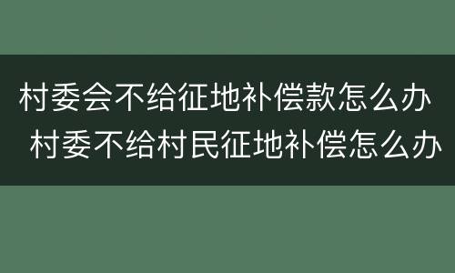 村委会不给征地补偿款怎么办 村委不给村民征地补偿怎么办