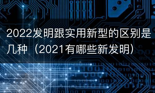 2022发明跟实用新型的区别是几种（2021有哪些新发明）