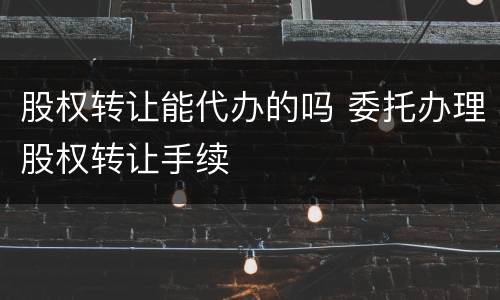 股权转让能代办的吗 委托办理股权转让手续