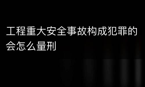 工程重大安全事故构成犯罪的会怎么量刑