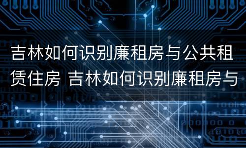 吉林如何识别廉租房与公共租赁住房 吉林如何识别廉租房与公共租赁住房的关系