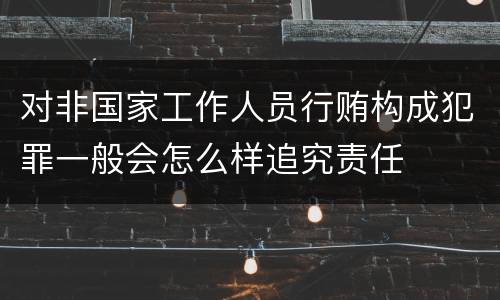 对非国家工作人员行贿构成犯罪一般会怎么样追究责任