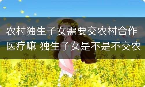农村独生子女需要交农村合作医疗嘛 独生子女是不是不交农村合疗吗