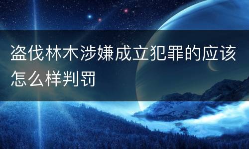 盗伐林木涉嫌成立犯罪的应该怎么样判罚