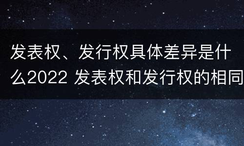 发表权、发行权具体差异是什么2022 发表权和发行权的相同点