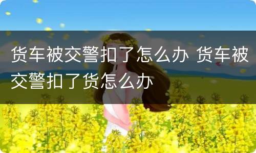 货车被交警扣了怎么办 货车被交警扣了货怎么办