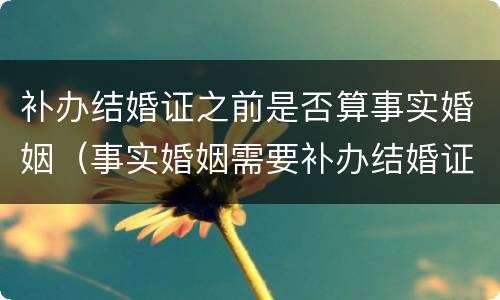 补办结婚证之前是否算事实婚姻（事实婚姻需要补办结婚证吗）