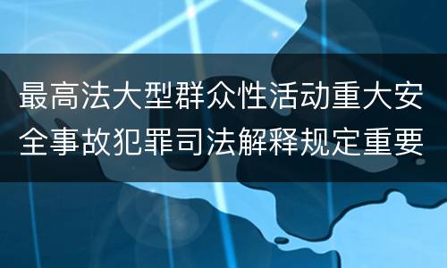 最高法大型群众性活动重大安全事故犯罪司法解释规定重要内容都有哪些