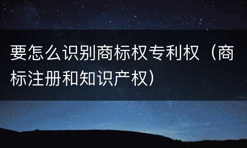 要怎么识别商标权专利权（商标注册和知识产权）