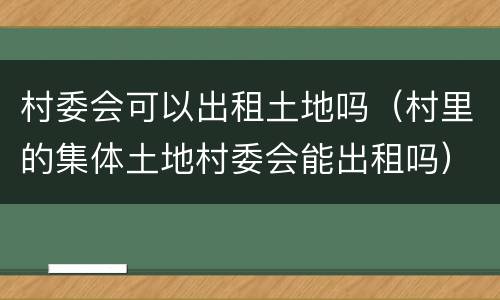 村委会可以出租土地吗（村里的集体土地村委会能出租吗）