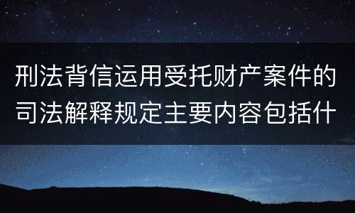刑法背信运用受托财产案件的司法解释规定主要内容包括什么