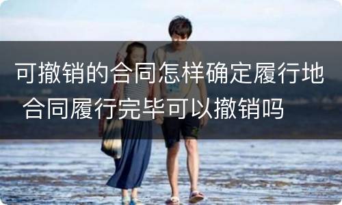 可撤销的合同怎样确定履行地 合同履行完毕可以撤销吗